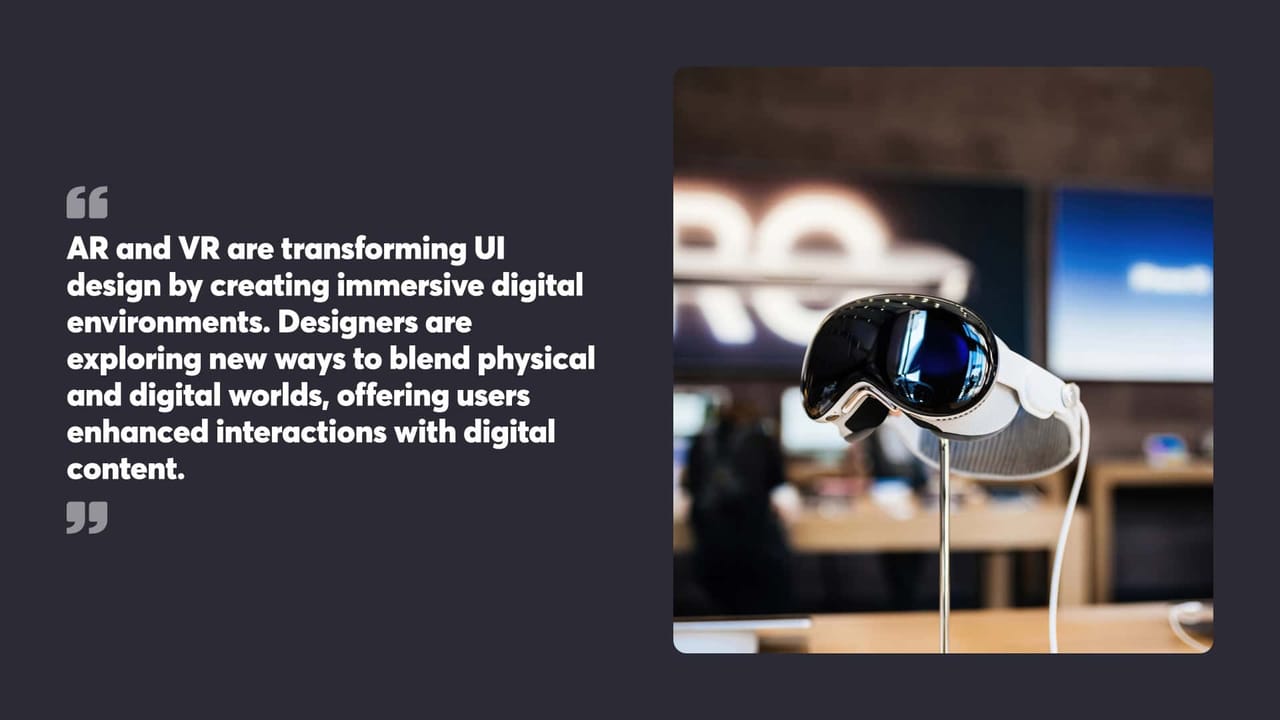 AR and VR are transforming Ul
design by creating immersive digital
environments. Designers are
exploring new ways to blend physical
and digital worlds, offering users
enhanced interactions with digital
content.