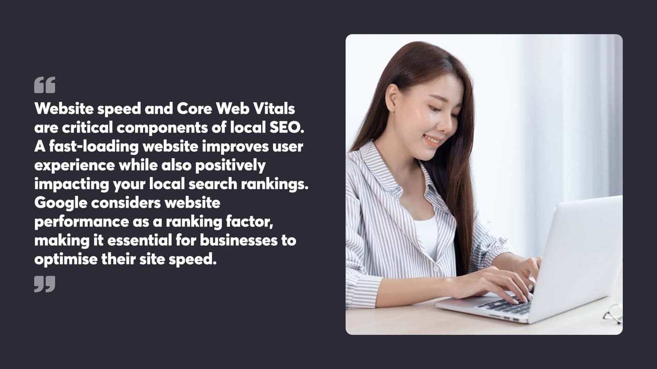 Website speed and Core Web Vitals
are critical components of local SEO.
A fast-loading website improves user
experience while also positively impacting your local search rankings. Google considers website performance as a ranking factor, making it essential for businesses to optimise their site speed.