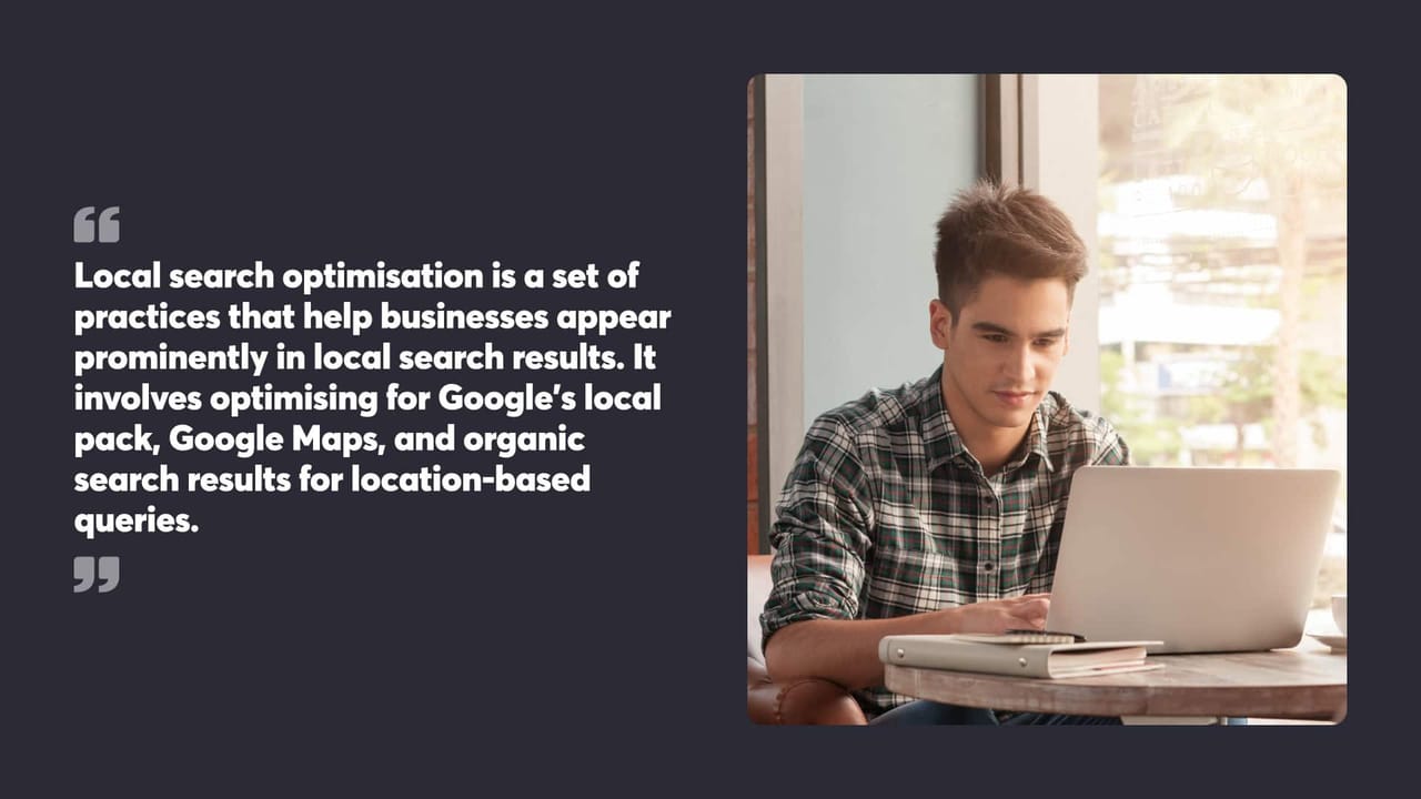 Local search optimisation is a set of
practices that help businesses appear prominently in local search results. It involves optimising for Google's local pack, Google Maps, and organic search results for location-based queries.