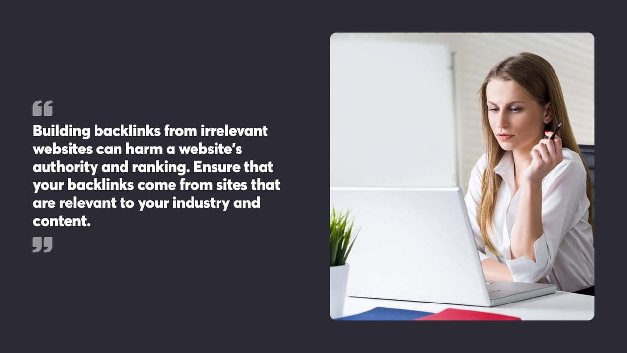 Building backlinks from irrelevant
websites can harm a website's
authority and ranking. Ensure that
your backlinks come from sites that
are relevant to your industry and
content.