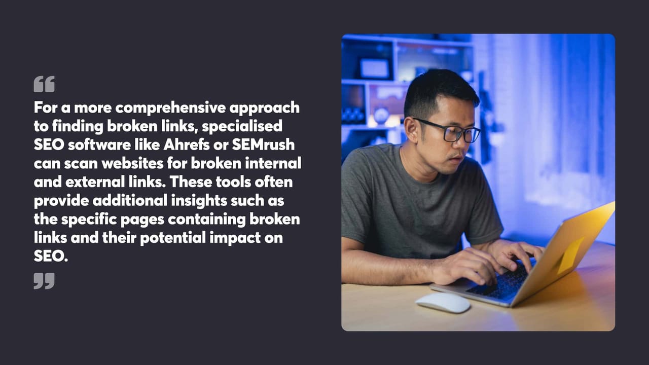 For a more comprehensive approach
to finding broken links, specialised
SEO software like Ahrefs or SEMrush
can scan websites for broken internal
and external links. These tools often
provide additional insights such as
the specific pages containing broken
links and their potential impact on
SEO.