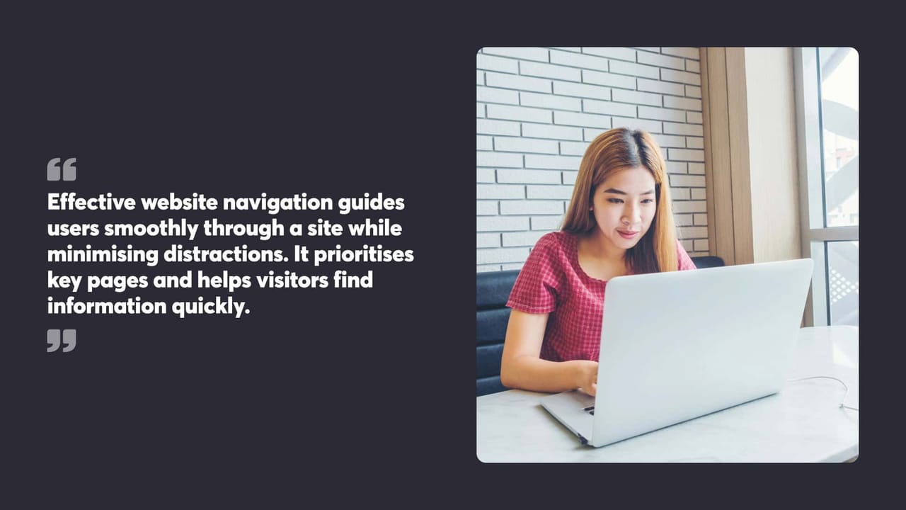 Effective website navigation guides
users smoothly through a site while
minimising distractions. It prioritises
key pages and helps visitors find
information quickly.