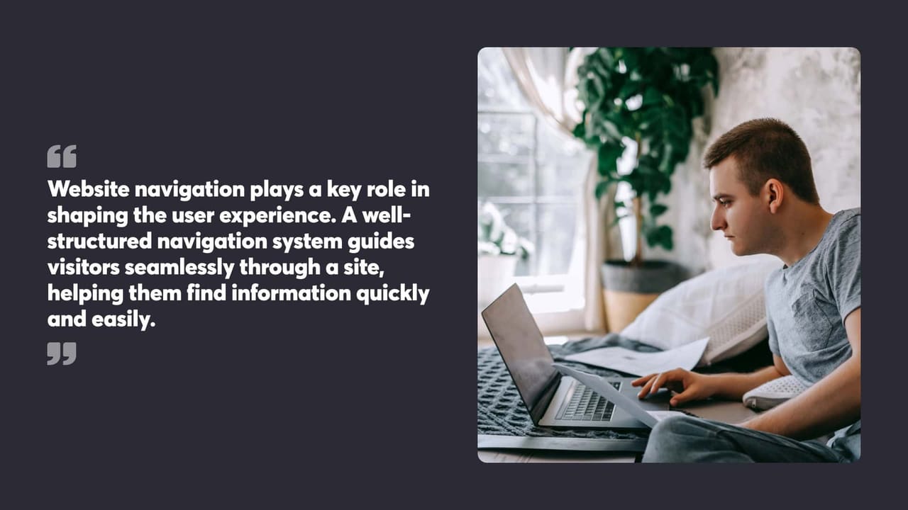 Website navigation plays a key role in
shaping the user experience. A well-
structured navigation system guides
visitors seamlessly through a site,
helping them find information quickly
and easily.