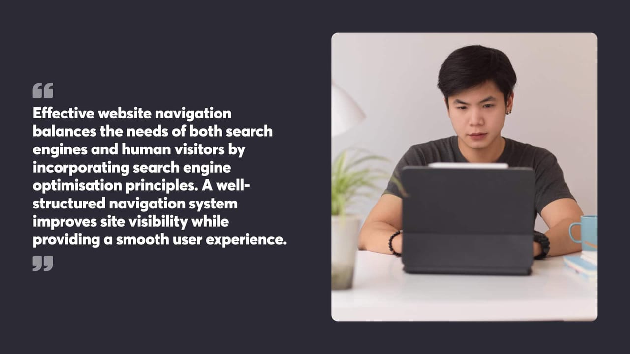 Effective website navigation
balances the needs of both search
engines and human visitors by
incorporating search engine
optimisation principles. A well-
structured navigation system
improves site visibility while
providing a smooth user experience.