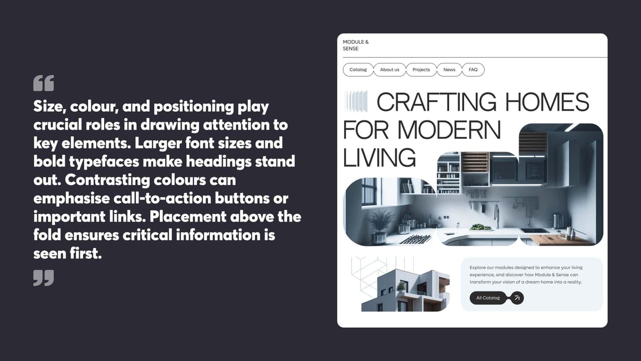Size, colour, and positioning play
crucial roles in drawing attention to
key elements. Larger font sizes and
bold typefaces make headings stand
out. Contrasting colours can
emphasise call-to-action buttons or
important links. Placement above the
fold ensures critical information is
seen first.