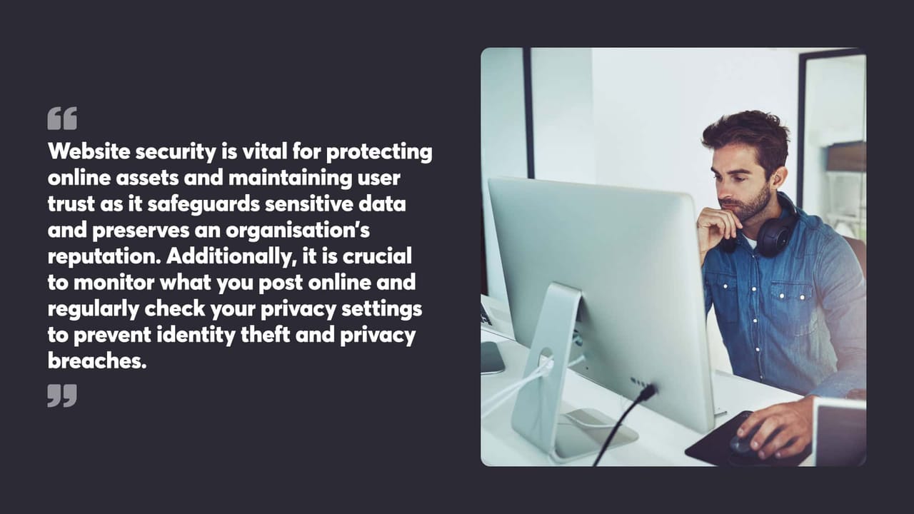 Website security is vital for protecting online assets and maintaining user trust as it safeguards sensitive data and preserves an organisation’s reputation. Additionally, it is crucial to monitor what you post online and regularly check your privacy settings to prevent identity theft and privacy breaches.