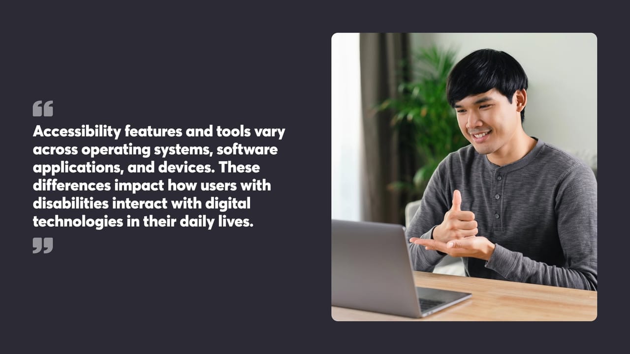 Accessibility features and tools vary across operating systems, software applications, and devices. These differences impact how users with disabilities interact with digital technologies in their daily lives.