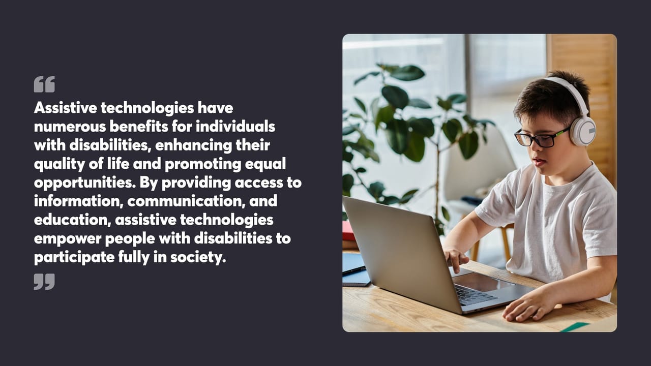 Assistive technologies have numerous benefits for individuals with disabilities, enhancing their quality of life and promoting equal opportunities. By providing access to information, communication, and education, assistive technologies empower people with disabilities to participate fully in society.