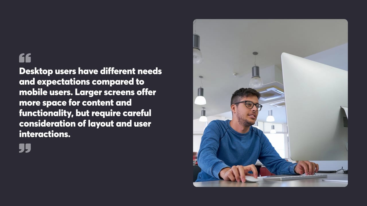 Desktop users have different needs and expectations compared to mobile users. Larger screens offer more space for content and functionality, but require careful consideration of layout and user interactions.