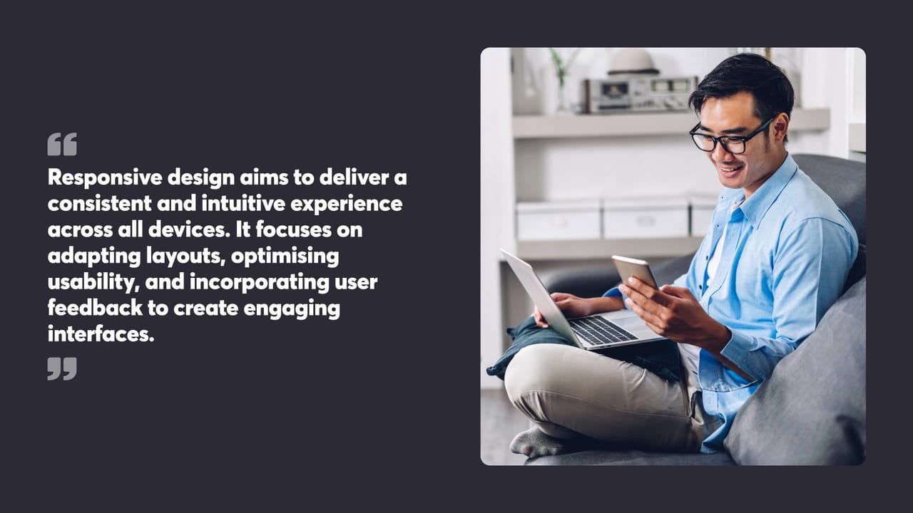 Responsive design aims to deliver a consistent and intuitive experience across all devices. It focuses on adapting layouts, optimising usability, and incorporating user feedback to create engaging interfaces.