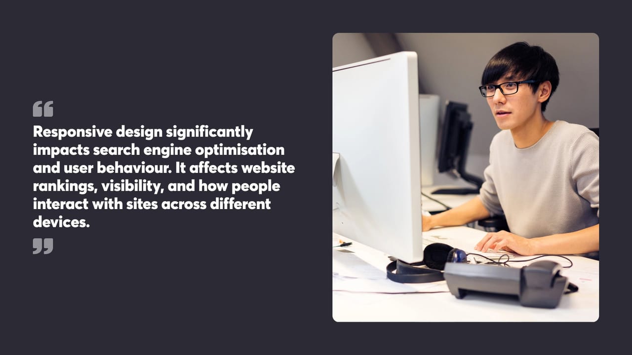 Responsive design significantly impacts search engine optimisation and user behaviour. It affects website rankings, visibility, and how people interact with sites across different devices.