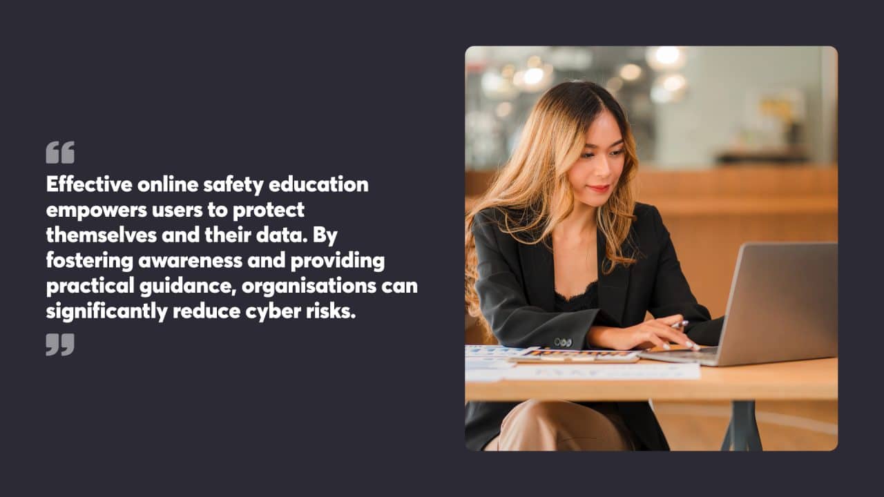 Effective online safety education empowers users to protect themselves and their data. By fostering awareness and providing practical guidance, organisations can significantly reduce cyber risks.